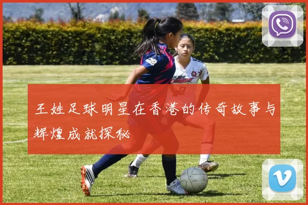王姓足球明星在香港的传奇故事与辉煌成就探秘