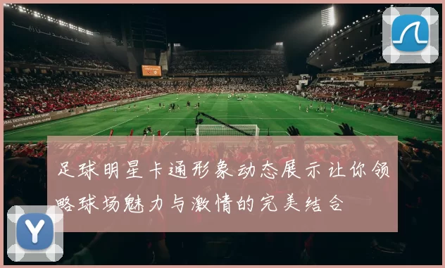 足球明星卡通形象动态展示让你领略球场魅力与激情的完美结合