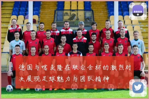德国与喀麦隆在联合会杯的激烈对决展现足球魅力与团队精神