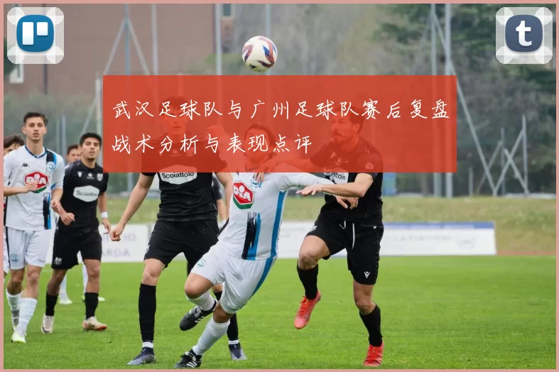 武汉足球队与广州足球队赛后复盘战术分析与表现点评
