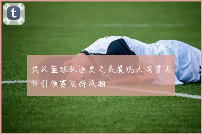 武汉篮球队速度之美展现大满贯点评引领赛场新风潮