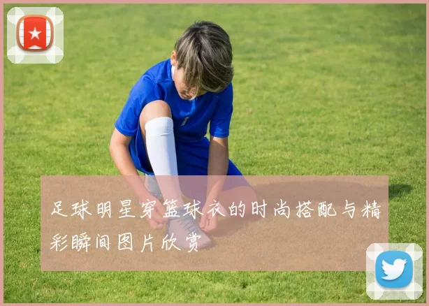 足球明星穿篮球衣的时尚搭配与精彩瞬间图片欣赏