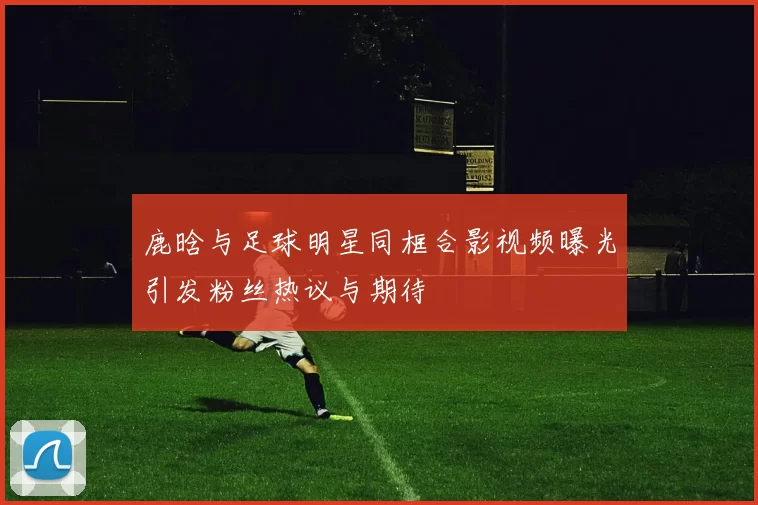 鹿晗与足球明星同框合影视频曝光引发粉丝热议与期待