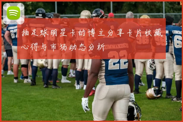 抽足球明星卡的博主分享卡片收藏心得与市场动态分析