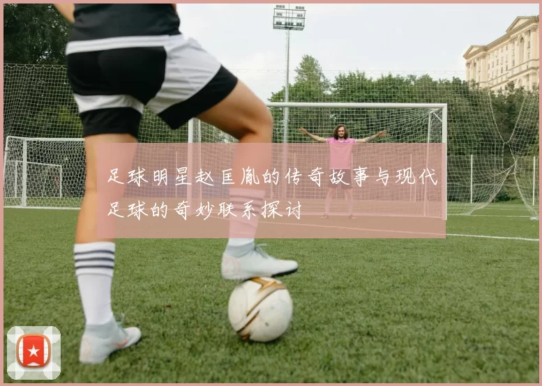 足球明星赵匡胤的传奇故事与现代足球的奇妙联系探讨