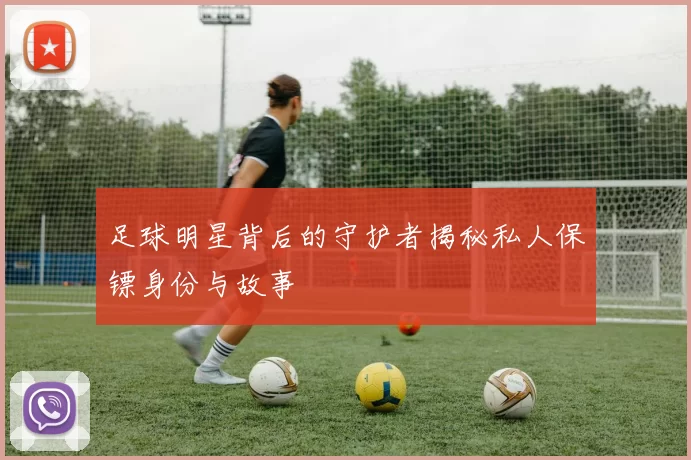 足球明星背后的守护者揭秘私人保镖身份与故事
