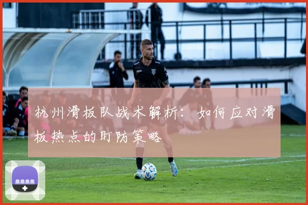 杭州滑板队战术解析：如何应对滑板热点的盯防策略