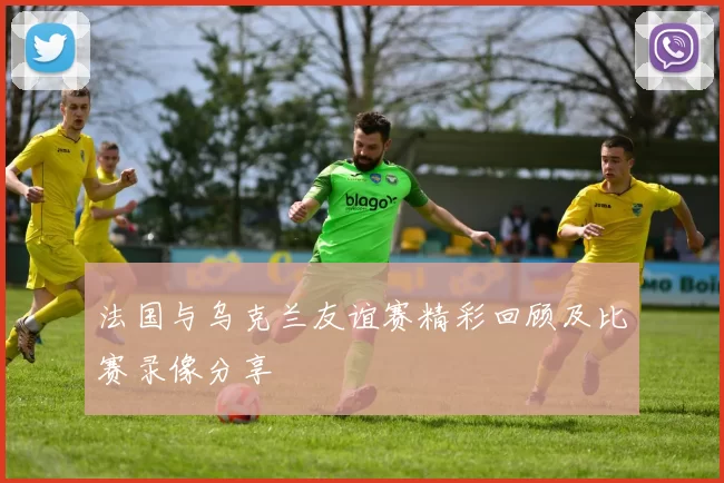 法国与乌克兰友谊赛精彩回顾及比赛录像分享