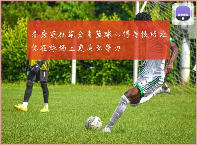 李秀英独家分享篮球心得与技巧让你在球场上更具竞争力