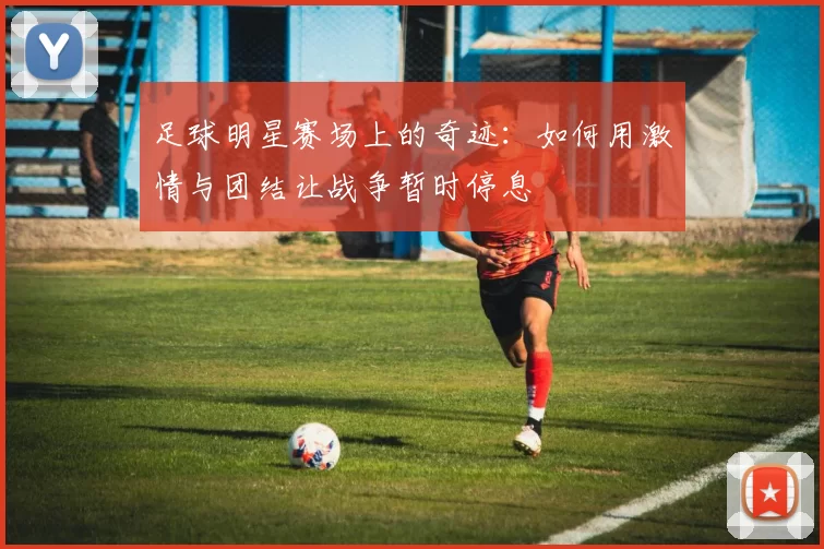足球明星赛场上的奇迹：如何用激情与团结让战争暂时停息