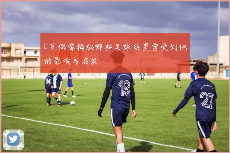 C罗偶像揭秘哪些足球明星曾受到他的影响与启发