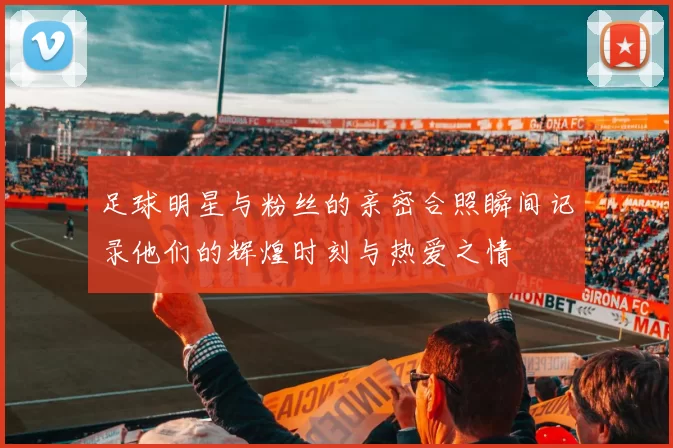 足球明星与粉丝的亲密合照瞬间记录他们的辉煌时刻与热爱之情