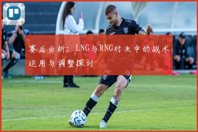 赛后分析：LNG与RNG对决中的战术运用与调整探讨