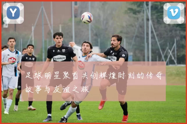 足球明星聚首共创辉煌时刻的传奇故事与友谊之旅