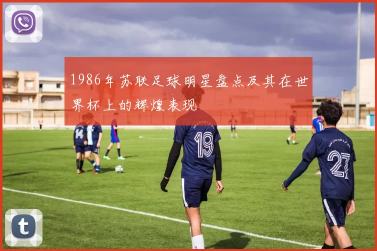 1986年苏联足球明星盘点及其在世界杯上的辉煌表现