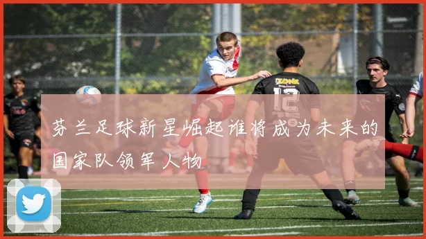 芬兰足球新星崛起谁将成为未来的国家队领军人物