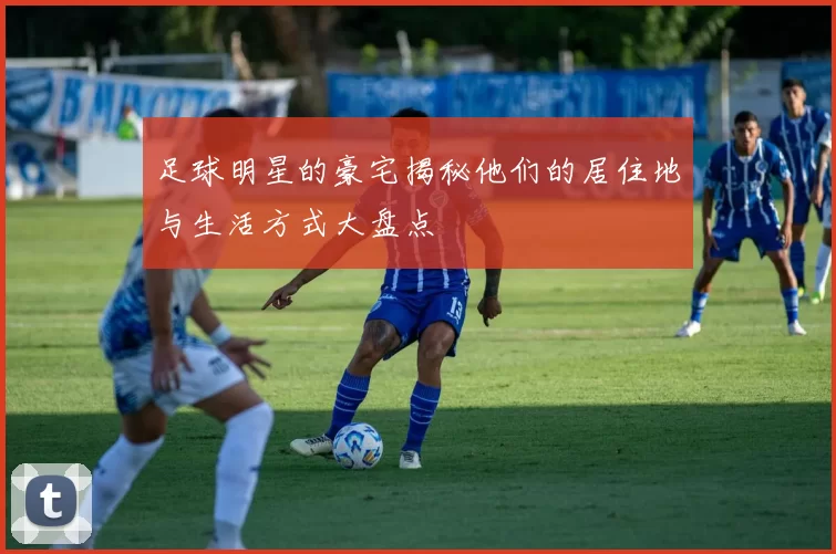足球明星的豪宅揭秘他们的居住地与生活方式大盘点