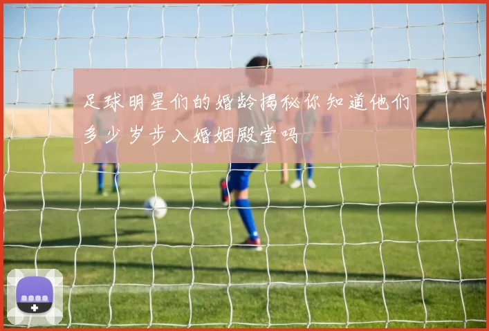 足球明星们的婚龄揭秘你知道他们多少岁步入婚姻殿堂吗