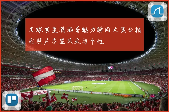 足球明星潇洒哥魅力瞬间大集合精彩照片尽显风采与个性