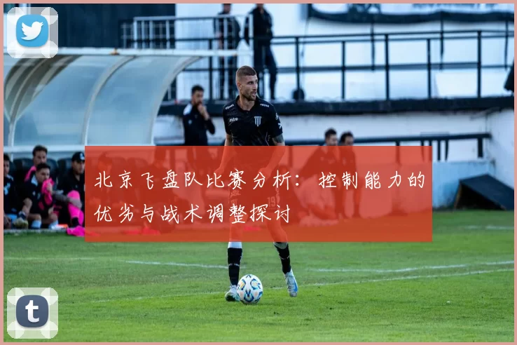 北京飞盘队比赛分析：控制能力的优劣与战术调整探讨