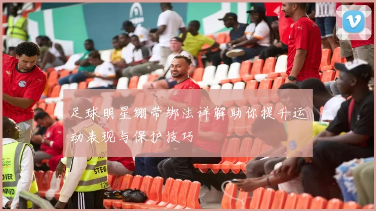 足球明星绷带绑法详解助你提升运动表现与保护技巧
