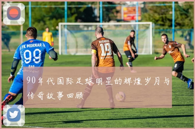 90年代国际足球明星的辉煌岁月与传奇故事回顾