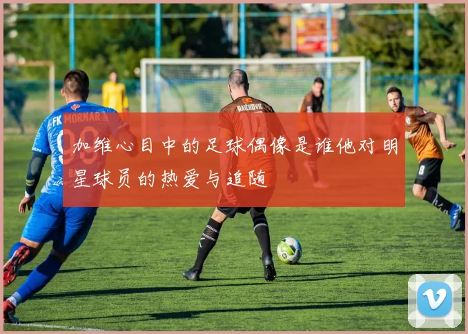 加维心目中的足球偶像是谁他对明星球员的热爱与追随