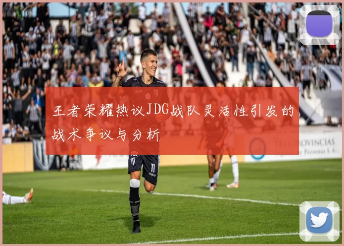 王者荣耀热议JDG战队灵活性引发的战术争议与分析