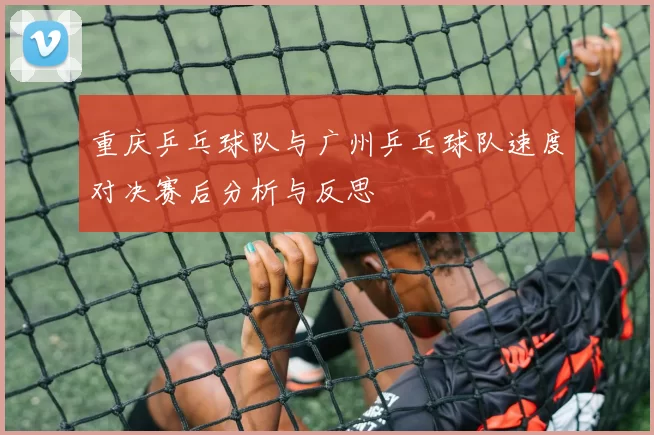 重庆乒乓球队与广州乒乓球队速度对决赛后分析与反思