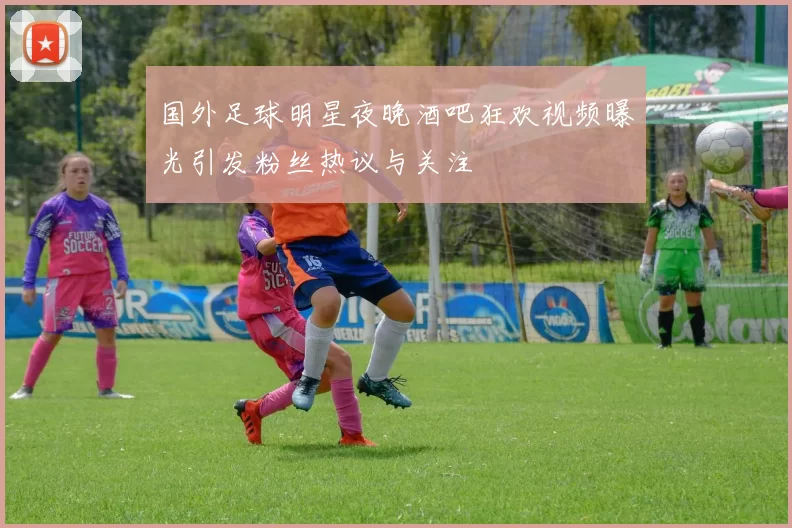 国外足球明星夜晚酒吧狂欢视频曝光引发粉丝热议与关注
