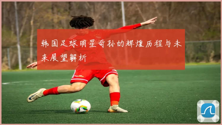 韩国足球明星奇孙的辉煌历程与未来展望解析