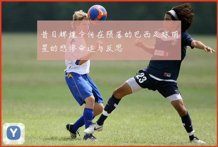 昔日辉煌今何在陨落的巴西足球明星的悲惨命运与反思