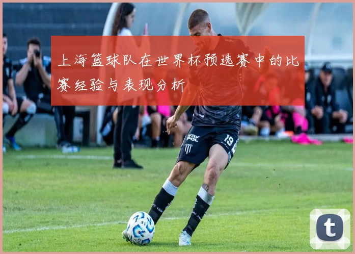 上海篮球队在世界杯预选赛中的比赛经验与表现分析