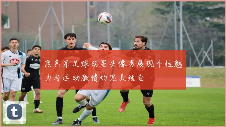 黑色系足球明星头像男展现个性魅力与运动激情的完美结合