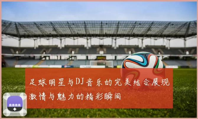 足球明星与DJ音乐的完美结合展现激情与魅力的精彩瞬间