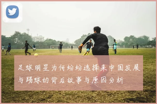 足球明星为何纷纷选择来中国发展与踢球的背后故事与原因分析