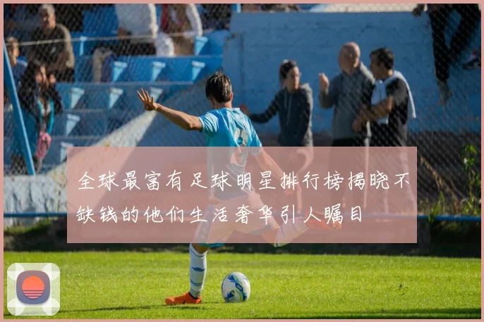 全球最富有足球明星排行榜揭晓不缺钱的他们生活奢华引人瞩目
