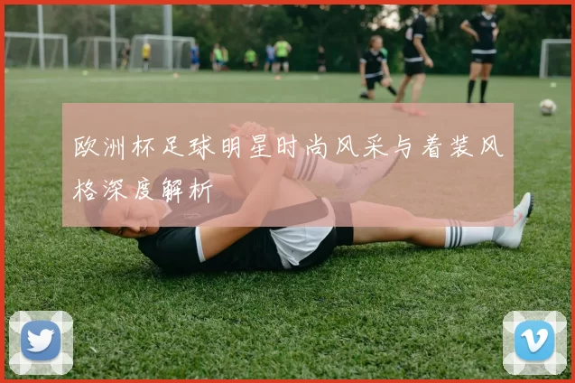 欧洲杯足球明星时尚风采与着装风格深度解析