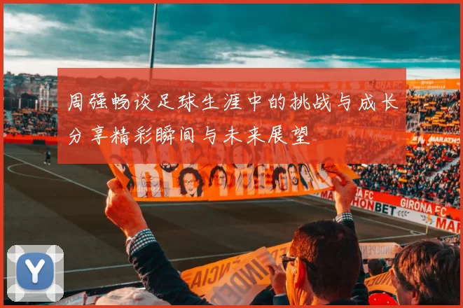 周强畅谈足球生涯中的挑战与成长分享精彩瞬间与未来展望