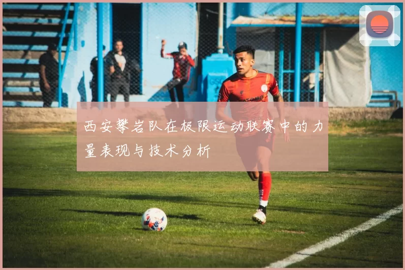 西安攀岩队在极限运动联赛中的力量表现与技术分析