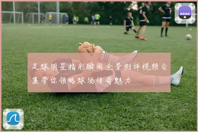 足球明星精彩瞬间全景测评视频合集带你领略球场传奇魅力