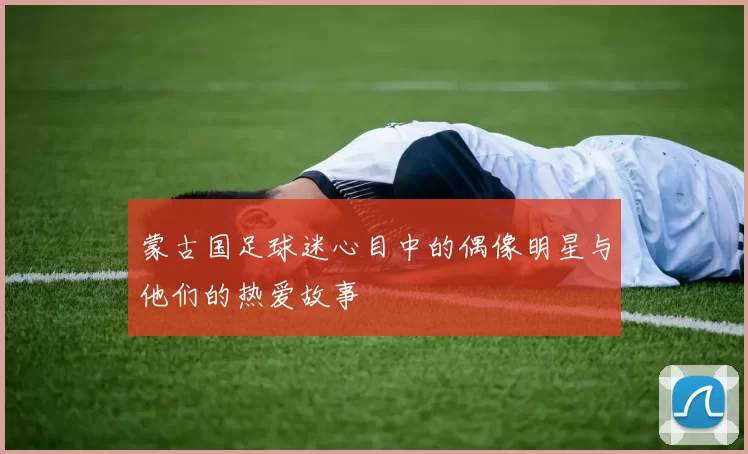 蒙古国足球迷心目中的偶像明星与他们的热爱故事