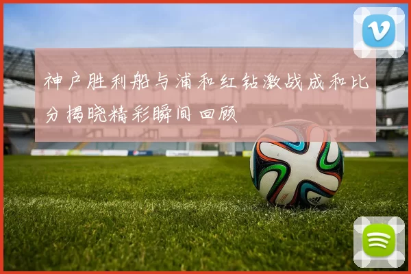 神户胜利船与浦和红钻激战成和比分揭晓精彩瞬间回顾