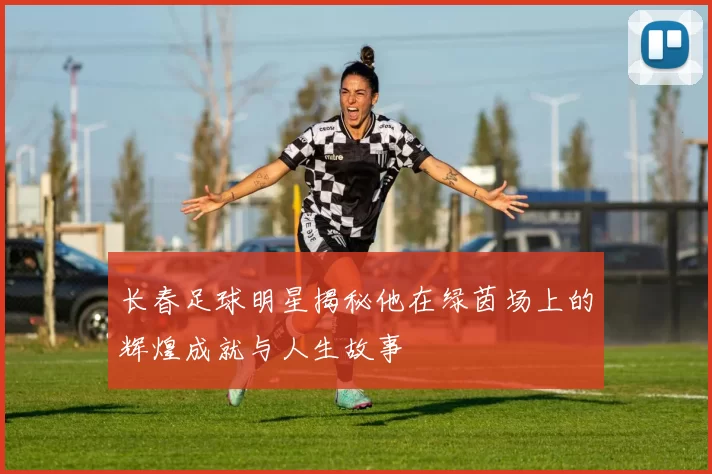 长春足球明星揭秘他在绿茵场上的辉煌成就与人生故事