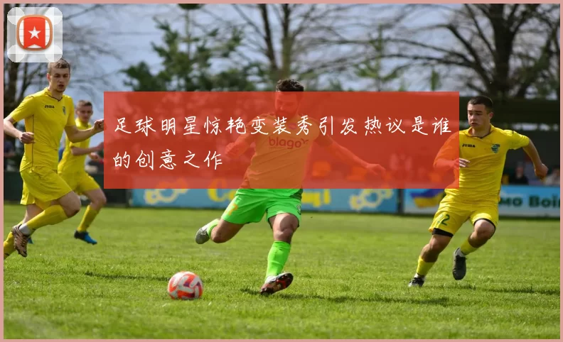 足球明星惊艳变装秀引发热议是谁的创意之作