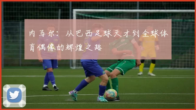 内马尔：从巴西足球天才到全球体育偶像的辉煌之路
