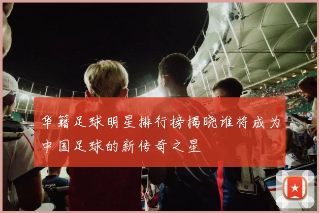 华籍足球明星排行榜揭晓谁将成为中国足球的新传奇之星