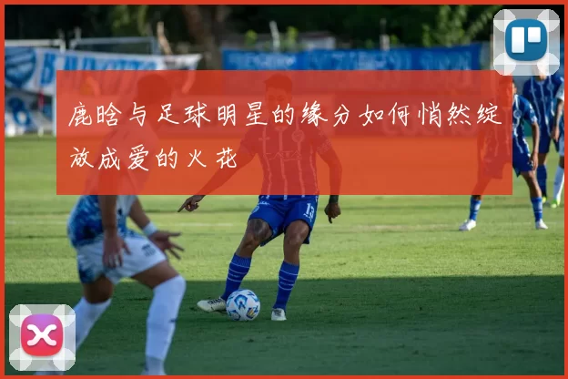 鹿晗与足球明星的缘分如何悄然绽放成爱的火花