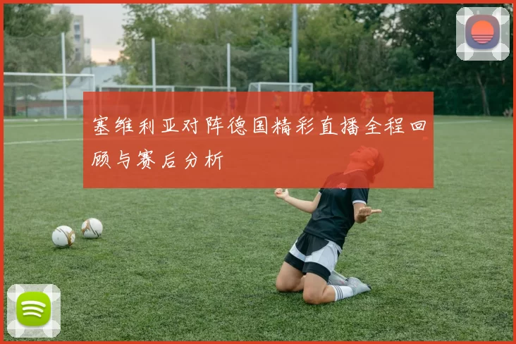 塞维利亚对阵德国精彩直播全程回顾与赛后分析