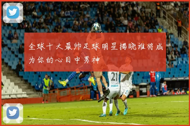 全球十大最帅足球明星揭晓谁将成为你的心目中男神